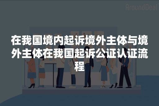 在我国境内起诉境外主体与境外主体在我国起诉公证认证流程