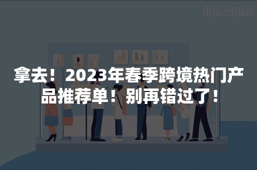 拿去！2023年春季跨境热门产品推荐单！别再错过了！