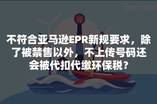 不符合亚马逊EPR新规要求，除了被禁售以外，不上传号码还会被代扣代缴环保税？