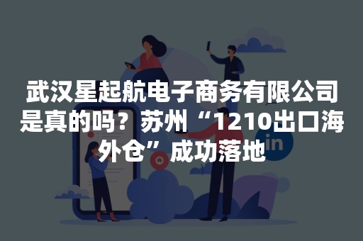 武汉星起航电子商务有限公司是真的吗？苏州“1210出口海外仓”成功落地