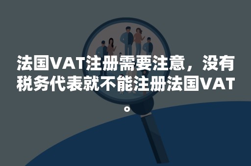 法国VAT注册需要注意，没有税务代表就不能注册法国VAT。