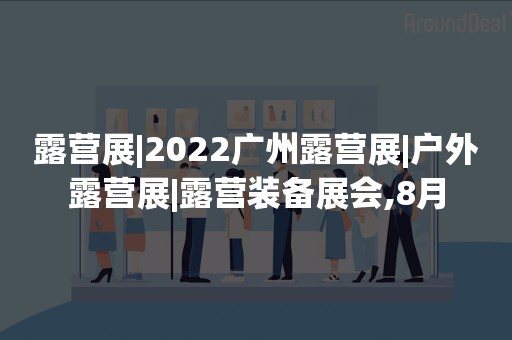 露营展|2022广州露营展|户外露营展|露营装备展会,8月