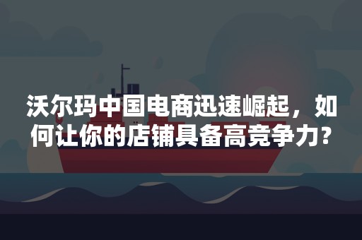 沃尔玛中国电商迅速崛起，如何让你的店铺具备高竞争力？