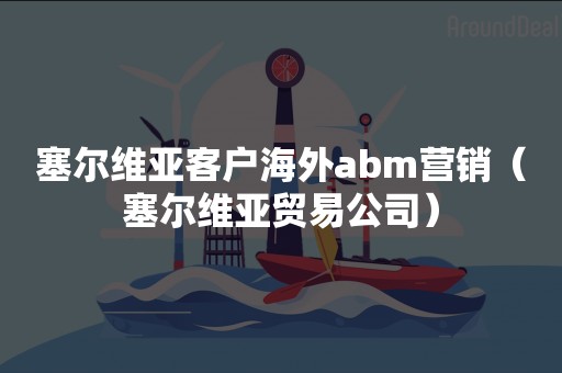 塞尔维亚客户海外abm营销（塞尔维亚贸易公司）