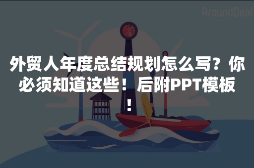 外贸人年度总结规划怎么写？你必须知道这些！后附PPT模板！