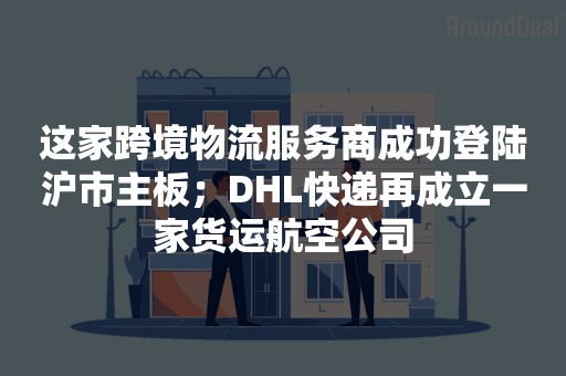 这家跨境物流服务商成功登陆沪市主板；DHL快递再成立一家货运航空公司