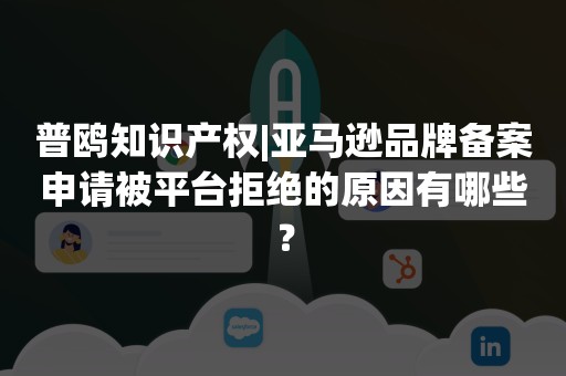 普鸥知识产权|亚马逊品牌备案申请被平台拒绝的原因有哪些？