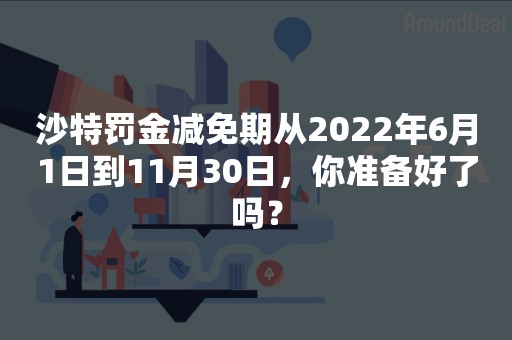 沙特罚金减免期从2022年6月1日到11月30日，你准备好了吗？