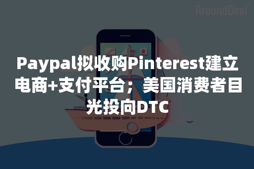 Paypal拟收购Pinterest建立电商+支付平台；美国消费者目光投向DTC