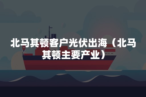 北马其顿客户光伏出海（北马其顿主要产业）