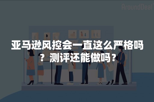 亚马逊风控会一直这么严格吗？测评还能做吗？