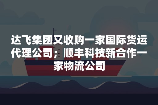 达飞集团又收购一家国际货运代理公司；顺丰科技新合作一家物流公司