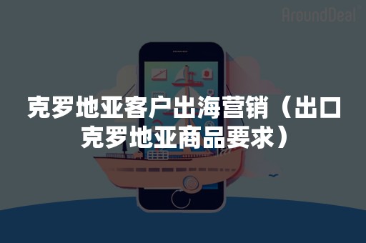 克罗地亚客户出海营销（出口克罗地亚商品要求）