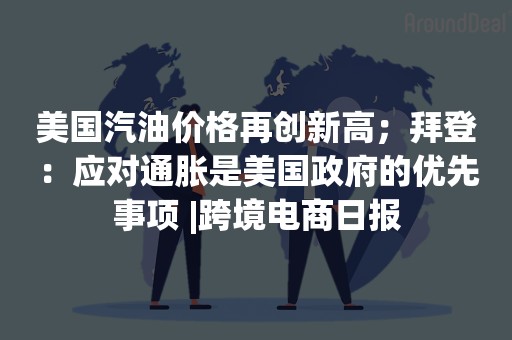 美国汽油价格再创新高；拜登：应对通胀是美国政府的优先事项 |跨境电商日报