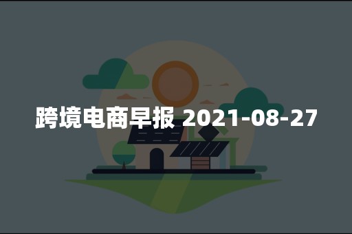 跨境电商早报 2021-08-27