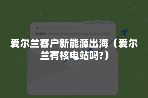 爱尔兰客户新能源出海（爱尔兰有核电站吗?）