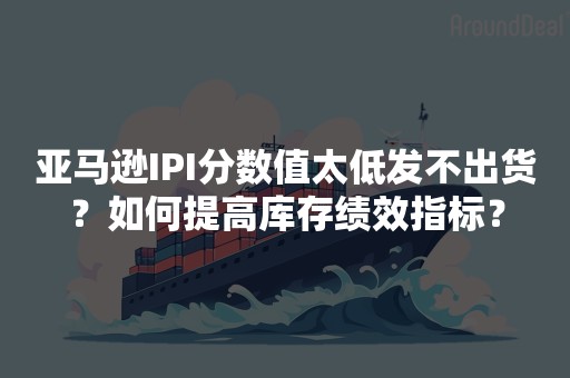 亚马逊IPI分数值太低发不出货？如何提高库存绩效指标？