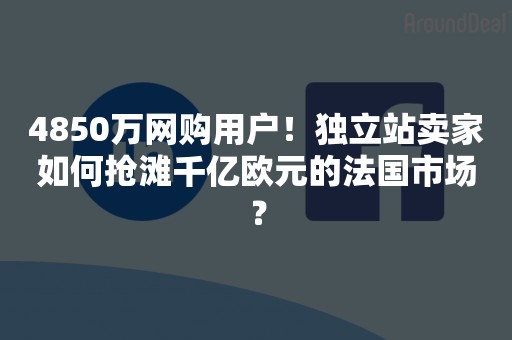 4850万网购用户！独立站卖家如何抢滩千亿欧元的法国市场？