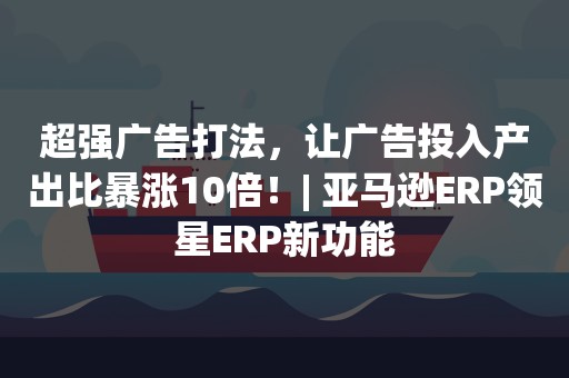 超强广告打法，让广告投入产出比暴涨10倍！| 亚马逊ERP领星ERP新功能