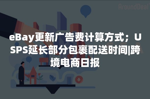 eBay更新广告费计算方式；USPS延长部分包裹配送时间|跨境电商日报