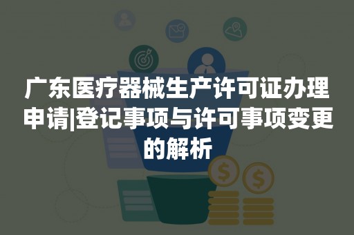 广东医疗器械生产许可证办理申请|登记事项与许可事项变更的解析