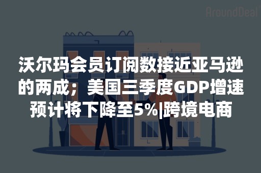 沃尔玛会员订阅数接近亚马逊的两成；美国三季度GDP增速预计将下降至5%|跨境电商