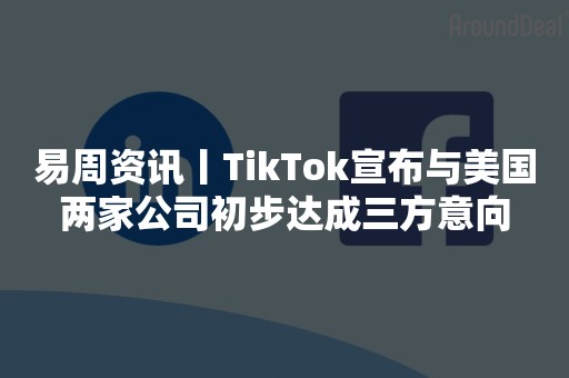 易周资讯丨TikTok宣布与美国两家公司初步达成三方意向