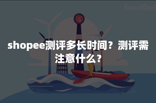 shopee测评多长时间？测评需注意什么？