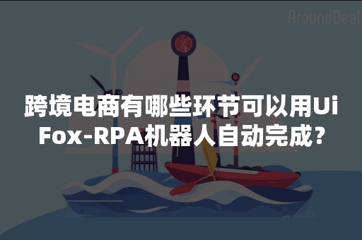 跨境电商有哪些环节可以用UiFox-RPA机器人自动完成？