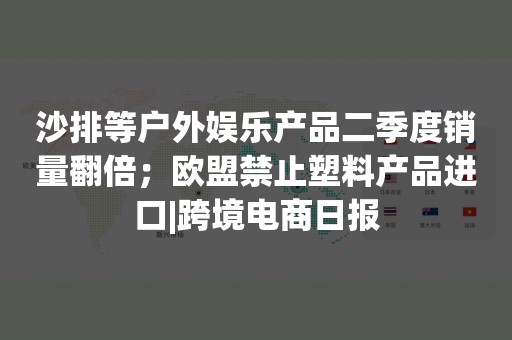 沙排等户外娱乐产品二季度销量翻倍；欧盟禁止塑料产品进口|跨境电商日报