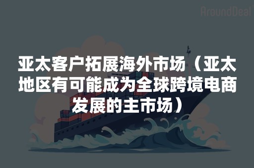 亚太客户拓展海外市场（亚太地区有可能成为全球跨境电商发展的主市场）