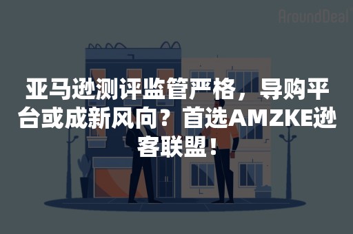 亚马逊测评监管严格，导购平台或成新风向？首选AMZKE逊客联盟！