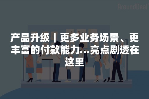 产品升级｜更多业务场景、更丰富的付款能力…亮点剧透在这里