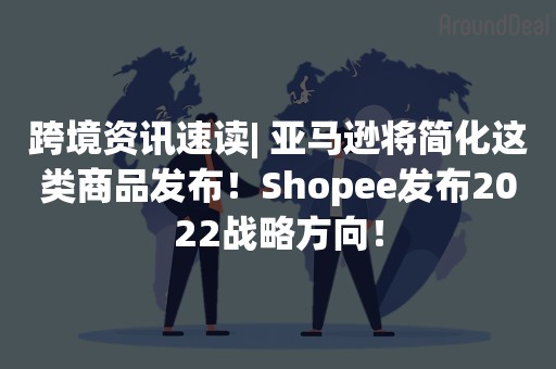 跨境资讯速读| 亚马逊将简化这类商品发布！Shopee发布2022战略方向！