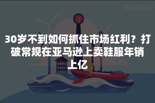 30岁不到如何抓住市场红利？打破常规在亚马逊上卖鞋服年销上亿