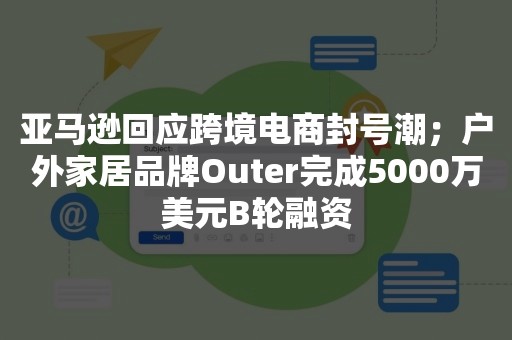 亚马逊回应跨境电商封号潮；户外家居品牌Outer完成5000万美元B轮融资