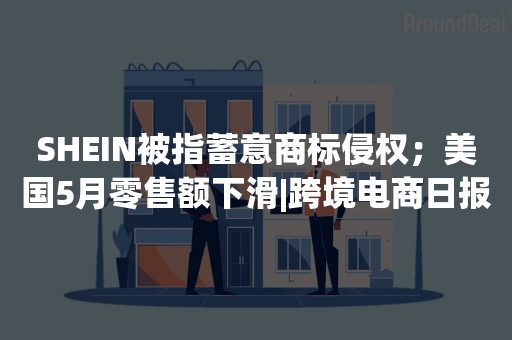 SHEIN被指蓄意商标侵权；美国5月零售额下滑|跨境电商日报