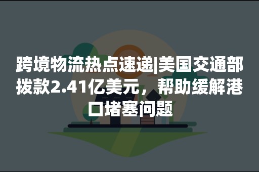 跨境物流热点速递|美国交通部拨款2.41亿美元，帮助缓解港口堵塞问题