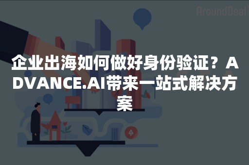 企业出海如何做好身份验证？ADVANCE.AI带来一站式解决方案