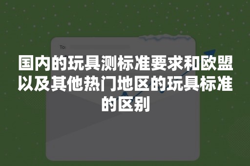 国内的玩具测标准要求和欧盟以及其他热门地区的玩具标准的区别