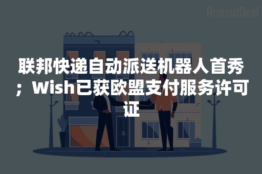 联邦快递自动派送机器人首秀；Wish已获欧盟支付服务许可证