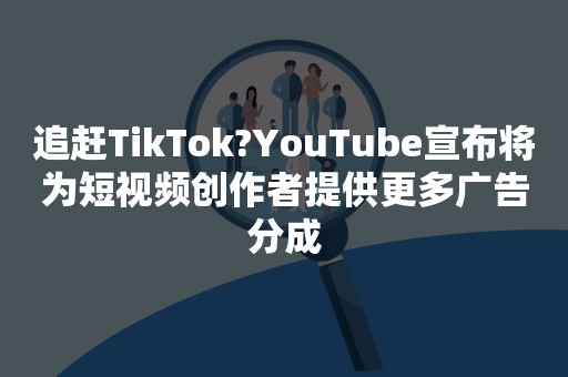 追赶TikTok?YouTube宣布将为短视频创作者提供更多广告分成