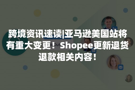 跨境资讯速读|亚马逊美国站将有重大变更！Shopee更新退货退款相关内容！