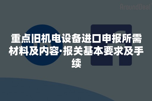 重点旧机电设备进口申报所需材料及内容·报关基本要求及手续