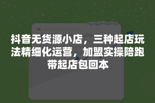 抖音无货源小店，三种起店玩法精细化运营，加盟实操陪跑带起店包回本