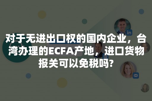 对于无进出口权的国内企业，台湾办理的ECFA产地，进口货物报关可以免税吗?