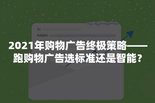 2021年购物广告终极策略——跑购物广告选标准还是智能？