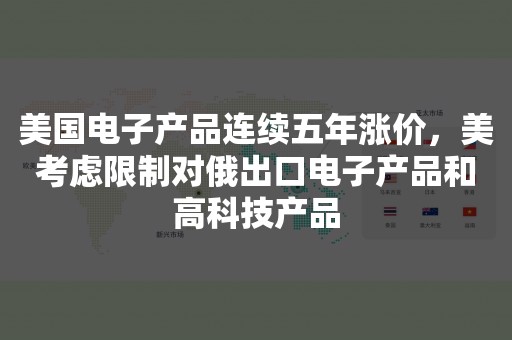 美国电子产品连续五年涨价，美考虑限制对俄出口电子产品和高科技产品