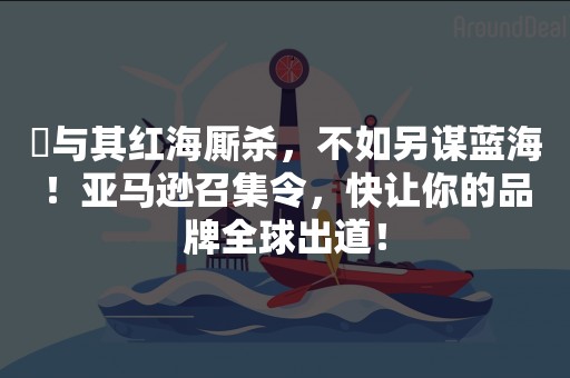 ​与其红海厮杀，不如另谋蓝海！亚马逊召集令，快让你的品牌全球出道！