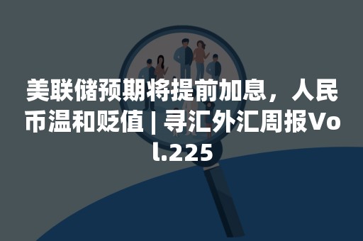 美联储预期将提前加息，人民币温和贬值 | 寻汇外汇周报Vol.225